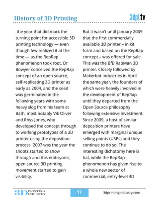 History of 3D Printing
the year that did mark the
turning point for accessible 3D
printing technology — even
though few realized it at the
time — as the RepRap
phenomenon took root. Dr
Bowyer conceived the RepRap
concept of an open source,
self-replicating 3D printer as
early as 2004, and the seed
was germinated in the
following years with some
heavy slog from his team at
Bath, most notably Vik Oliver
and Rhys Jones, who
developed the concept through
to working prototypes of a 3D
printer using the deposition
process. 2007 was the year the
shoots started to show
through and this embryonic,
open source 3D printing
movement started to gain
visibility.
But it wasn’t until January 2009
that the ﬁrst commercially
available 3D printer – in kit
form and based on the RepRap
concept – was oﬀered for sale.
This was the BfB RapMan 3D
printer. Closely followed by
Makerbot Industries in April
the same year, the founders of
which were heavily involved in
the development of RepRap
until they departed from the
Open Source philosophy
following extensive investment.
Since 2009, a host of similar
deposition printers have
emerged with marginal unique
selling points (USPs) and they
continue to do so. The
interesting dichotomy here is
hat, while the RepRap
phenomenon has given rise to
a whole new sector of
commercial, entry-level 3D
!17 3dprintingindustry.com
 