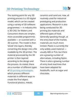3D Printing Technology
The starting point for any 3D
printing process is a 3D digital
model, which can be created
using a variety of 3D software
programmes — in industry this
is 3D CAD, for Makers and
Consumers there are simpler,
more accessible programmes
available — or scanned with a
3D scanner. The model is then
‘sliced’ into layers, thereby
converting the design into a ﬁle
readable by the 3D printer. The
material processed by the 3D
printer is then layered
according to the design and
the process. As stated, there
are a number of diﬀerent types
of 3D printing technologies,
which process diﬀerent
materials in diﬀerent ways to
create the ﬁnal object.
Functional plastics, metals,
ceramics and sand are, now, all
routinely used for industrial
prototyping and production
applications. Research is also
being conducted for 3D
printing bio materials and
diﬀerent types of food.
Generally speaking though, at
the entry level of the market,
materials are much more
limited. Plastic is currently the
only widely used material —
usually ABS or PLA, but there
are a growing number of
alternatives, including Nylon.
There is also a growing number
of entry level machines that
have been adapted for
foodstuﬀs, such as sugar and
chocolate.
!20 3dprintingindustry.com
 