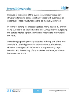 Stereolithography
Because of the nature of the SL process, it requires support
structures for some parts, speciﬁcally those with overhangs or
undercuts. These structures need to be manually removed.
!
In terms of other post processing steps, many objects 3D printed
using SL need to be cleaned and cured. Curing involves subjecting
the part to intense light in an oven-like machine to fully harden
the resin.
!
Stereolithography is generally accepted as being one of the most
accurate 3D printing processes with excellent surface ﬁnish.
However limiting factors include the post-processing steps
required and the stability of the materials over time, which can
become more brittle.
!26 3dprintingindustry.com
 