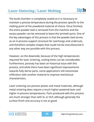 Laser Sintering / Laser Melting
The build chamber is completely sealed as it is necessary to
maintain a precise temperature during the process speciﬁc to the
melting point of the powdered material of choice. Once ﬁnished,
the entire powder bed is removed from the machine and the
excess powder can be removed to leave the ‘printed’ parts. One of
the key advantages of this process is that the powder bed serves
as an in-process support structure for overhangs and undercuts,
and therefore complex shapes that could not be manufactured in
any other way are possible with this process.
!
However, on the downside, because of the high temperatures
required for laser sintering, cooling times can be considerable.
Furthermore, porosity has been an historical issue with this
process, and while there have been signiﬁcant improvements
towards fully dense parts, some applications still necessitate
inﬁltration with another material to improve mechanical
characteristics.
!
Laser sintering can process plastic and metal materials, although
metal sintering does require a much higher powered laser and
higher in-process temperatures. Parts produced with this process
are much stronger than with SL or DLP, although generally the
surface ﬁnish and accuracy is not as good.
!29 3dprintingindustry.com
 