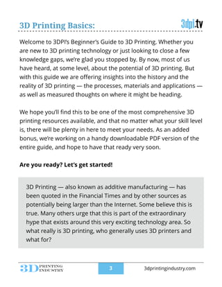 Welcome to 3DPI’s Beginner’s Guide to 3D Printing. Whether you
are new to 3D printing technology or just looking to close a few
knowledge gaps, we’re glad you stopped by. By now, most of us
have heard, at some level, about the potential of 3D printing. But
with this guide we are oﬀering insights into the history and the
reality of 3D printing — the processes, materials and applications —
as well as measured thoughts on where it might be heading.
!
We hope you’ll ﬁnd this to be one of the most comprehensive 3D
printing resources available, and that no matter what your skill level
is, there will be plenty in here to meet your needs. As an added
bonus, we’re working on a handy downloadable PDF version of the
entire guide, and hope to have that ready very soon.
!
Are you ready? Let’s get started!
3D Printing — also known as additive manufacturing — has
been quoted in the Financial Times and by other sources as
potentially being larger than the Internet. Some believe this is
true. Many others urge that this is part of the extraordinary
hype that exists around this very exciting technology area. So
what really is 3D printing, who generally uses 3D printers and
what for?
3D Printing Basics:
!3 3dprintingindustry.com
 