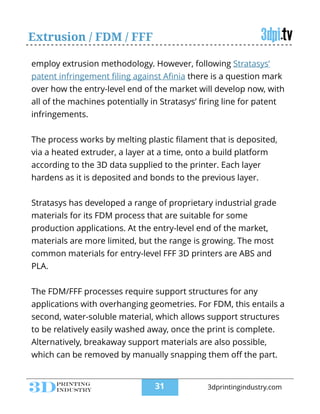 employ extrusion methodology. However, following Stratasys’
patent infringement ﬁling against Aﬁnia there is a question mark
over how the entry-level end of the market will develop now, with
all of the machines potentially in Stratasys’ ﬁring line for patent
infringements.
!
The process works by melting plastic ﬁlament that is deposited,
via a heated extruder, a layer at a time, onto a build platform
according to the 3D data supplied to the printer. Each layer
hardens as it is deposited and bonds to the previous layer.
!
Stratasys has developed a range of proprietary industrial grade
materials for its FDM process that are suitable for some
production applications. At the entry-level end of the market,
materials are more limited, but the range is growing. The most
common materials for entry-level FFF 3D printers are ABS and
PLA.
!
The FDM/FFF processes require support structures for any
applications with overhanging geometries. For FDM, this entails a
second, water-soluble material, which allows support structures
to be relatively easily washed away, once the print is complete.
Alternatively, breakaway support materials are also possible,
which can be removed by manually snapping them oﬀ the part.
Extrusion / FDM / FFF
!31 3dprintingindustry.com
 