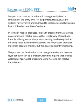 Extrusion / FDM / FFF
Support structures, or lack thereof, have generally been a
limitation of the entry level FFF 3D printers. However, as the
systems have evolved and improved to incorporate dual extrusion
heads, it has become less of an issue.
!
In terms of models produced, the FDM process from Stratasys is
an accurate and reliable process that is relatively oﬃce/studio-
friendly, although extensive post-processing can be required. At
the entry-level, as would be expected, the FFF process produces
much less accurate models, but things are constantly improving.
!
The process can be slow for some part geometries and layer-to-
layer adhesion can be a problem, resulting in parts that are not
watertight. Again, post-processing using Acetone can resolve
these issues.
!32 3dprintingindustry.com
 