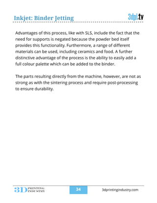 Inkjet: Binder Jetting
Advantages of this process, like with SLS, include the fact that the
need for supports is negated because the powder bed itself
provides this functionality. Furthermore, a range of diﬀerent
materials can be used, including ceramics and food. A further
distinctive advantage of the process is the ability to easily add a
full colour palette which can be added to the binder.
!
The parts resulting directly from the machine, however, are not as
strong as with the sintering process and require post-processing
to ensure durability.
!34 3dprintingindustry.com
 