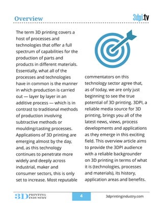 Overview
The term 3D printing covers a
host of processes and
technologies that oﬀer a full
spectrum of capabilities for the
production of parts and
products in diﬀerent materials.
Essentially, what all of the
processes and technologies
have in common is the manner
in which production is carried
out — layer by layer in an
additive process — which is in
contrast to traditional methods
of production involving
subtractive methods or
moulding/casting processes.
Applications of 3D printing are
emerging almost by the day,
and, as this technology
continues to penetrate more
widely and deeply across
industrial, maker and
consumer sectors, this is only
set to increase. Most reputable
commentators on this
technology sector agree that,
as of today, we are only just
beginning to see the true
potential of 3D printing. 3DPI, a
reliable media source for 3D
printing, brings you all of the
latest news, views, process
developments and applications
as they emerge in this exciting
ﬁeld. This overview article aims
to provide the 3DPI audience
with a reliable backgrounder
on 3D printing in terms of what
it is (technologies, processes
and materials), its history,
application areas and beneﬁts.
!4 3dprintingindustry.com
 