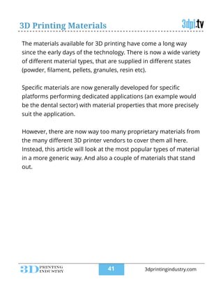 3D Printing Materials
The materials available for 3D printing have come a long way
since the early days of the technology. There is now a wide variety
of diﬀerent material types, that are supplied in diﬀerent states
(powder, ﬁlament, pellets, granules, resin etc).
!
Speciﬁc materials are now generally developed for speciﬁc
platforms performing dedicated applications (an example would
be the dental sector) with material properties that more precisely
suit the application.
!
However, there are now way too many proprietary materials from
the many diﬀerent 3D printer vendors to cover them all here.
Instead, this article will look at the most popular types of material
in a more generic way. And also a couple of materials that stand
out.
!41 3dprintingindustry.com
 