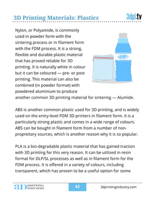 3D Printing Materials: Plastics
Nylon, or Polyamide, is commonly
used in powder form with the
sintering process or in ﬁlament form
with the FDM process. It is a strong,
ﬂexible and durable plastic material
that has proved reliable for 3D
printing. It is naturally white in colour
but it can be coloured — pre- or post
printing. This material can also be
combined (in powder format) with
powdered aluminium to produce
another common 3D printing material for sintering — Alumide.
!
ABS is another common plastic used for 3D printing, and is widely
used on the entry-level FDM 3D printers in ﬁlament form. It is a
particularly strong plastic and comes in a wide range of colours.
ABS can be bought in ﬁlament form from a number of non-
propreitary sources, which is another reason why it is so popular.
!
PLA is a bio-degradable plastic material that has gained traction
with 3D printing for this very reason. It can be utilized in resin
format for DLP/SL processes as well as in ﬁlament form for the
FDM process. It is oﬀered in a variety of colours, including
transparent, which has proven to be a useful option for some
!42 3dprintingindustry.com
 