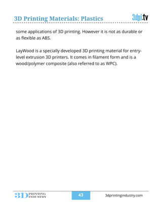 3D Printing Materials: Plastics
some applications of 3D printing. However it is not as durable or
as ﬂexible as ABS.
!
LayWood is a specially developed 3D printing material for entry-
level extrusion 3D printers. It comes in ﬁlament form and is a
wood/polymer composite (also referred to as WPC).
!43 3dprintingindustry.com
 