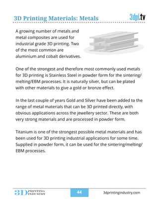3D Printing Materials: Metals
A growing number of metals and
metal composites are used for
industrial grade 3D printing. Two
of the most common are
aluminium and cobalt derivatives.
!
One of the strongest and therefore most commonly used metals
for 3D printing is Stainless Steel in powder form for the sintering/
melting/EBM processes. It is naturally silver, but can be plated
with other materials to give a gold or bronze eﬀect.
!
In the last couple of years Gold and Silver have been added to the
range of metal materials that can be 3D printed directly, with
obvious applications across the jewellery sector. These are both
very strong materials and are processed in powder form.
!
Titanium is one of the strongest possible metal materials and has
been used for 3D printing industrial applications for some time.
Supplied in powder form, it can be used for the sintering/melting/
EBM processes.
!44 3dprintingindustry.com
 