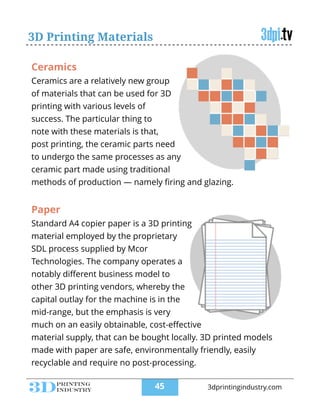 3D Printing Materials
Ceramics
Ceramics are a relatively new group
of materials that can be used for 3D
printing with various levels of
success. The particular thing to
note with these materials is that,
post printing, the ceramic parts need
to undergo the same processes as any
ceramic part made using traditional
methods of production — namely ﬁring and glazing.
Paper
Standard A4 copier paper is a 3D printing
material employed by the proprietary
SDL process supplied by Mcor
Technologies. The company operates a
notably diﬀerent business model to
other 3D printing vendors, whereby the
capital outlay for the machine is in the
mid-range, but the emphasis is very
much on an easily obtainable, cost-eﬀective
material supply, that can be bought locally. 3D printed models
made with paper are safe, environmentally friendly, easily
recyclable and require no post-processing.
!45 3dprintingindustry.com
 