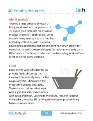 3D Printing Materials
Bio Materials
There is a huge amount of research
being conducted into the potential of
3D printing bio materials for a host of
medical (and other) applications. Living
tissue is being investigated at a number
of leading institutions with a view to
developing applications that include printing human organs for
transplant, as well as external tissues for replacement body parts.
Other research in this area is focused on developing food stuﬀs —
meat being the prime example.
Food
Experiments with extruders for 3D
printing food substances has
increased dramatically over the last
couple of years. Chocolate is the
most common (and desirable).
There are also printers that work
with sugar and some experiments
with pasta and meat. Looking to the future, research is being
undertaken, to utilize 3D printing technology to produce ﬁnely
balanced whole meals.
!46 3dprintingindustry.com
 