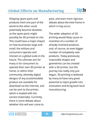 Global Effects on Manufacturing
Shipping spare parts and
products from one part of the
world to the other could
potentially become obsolete,
as the spare parts might
possibly be 3D printed on site.
This could have a major impact
on how businesses large and
small, the military and
consumers operate and
interact on a global scale in the
future. The ultimate aim for
many is for consumers to
operate their own 3D printer at
home, or within their
community, whereby digital
designs of any (customizable)
product are available for
download via the internet, and
can be sent to the printer,
which is loaded with the
correct material(s). Currently,
there is some debate about
whether this will ever come to
pass, and even more rigorous
debate about the time frame in
which it may occur.
!
The wider adoption of 3D
printing would likely cause re-
invention of a number of
already invented products,
and, of course, an even bigger
number of completely new
products. Today previously
impossible shapes and
geometries can be created
with a 3D printer, but the
journey has really only just
begun. 3D printing is believed
by many to have very great
potential to inject growth into
innovation and bring back local
manufacturing.
!50 3dprintingindustry.com
 