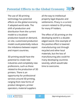 Potential Effects to the Global Economy
The use of 3D printing
technology has potential
eﬀects on the global economy,
if adopted world wide. The
shift of production and
distribution from the current
model to a localized
production based on-demand,
on site, customized production
model could potentially reduce
the imbalance between export
and import countries.
!
3D printing would have the
potential to create new
industries and completely new
professions, such as those
related to the production of 3D
printers. There is an
opportunity for professional
services around 3D printing,
ranging from new forms of
product designers, printer
operators, material suppliers
all the way to intellectual
property legal disputes and
settlements. Piracy is a current
concern related to 3D printing
for many IP holders.
!
The eﬀect of 3D printing on the
developing world is a double-
edged sword. One example of
the positive eﬀect is lowered
manufacturing cost through
recycled and other local
materials, but the loss of
manufacturing jobs could hit
many developing countries
severely, which would take
time to overcome.
!
!51 3dprintingindustry.com
 