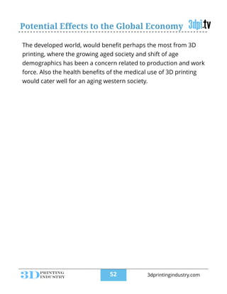 Potential Effects to the Global Economy
The developed world, would beneﬁt perhaps the most from 3D
printing, where the growing aged society and shift of age
demographics has been a concern related to production and work
force. Also the health beneﬁts of the medical use of 3D printing
would cater well for an aging western society.
!52 3dprintingindustry.com
 