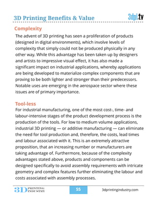 The advent of 3D printing has seen a proliferation of products
(designed in digital environments), which involve levels of
complexity that simply could not be produced physically in any
other way. While this advantage has been taken up by designers
and artists to impressive visual eﬀect, it has also made a
signiﬁcant impact on industrial applications, whereby applications
are being developed to materialize complex components that are
proving to be both lighter and stronger than their predecessors.
Notable uses are emerging in the aerospace sector where these
issues are of primary importance.
3D Printing Benefits & Value
For industrial manufacturing, one of the most cost-, time- and
labour-intensive stages of the product development process is the
production of the tools. For low to medium volume applications,
industrial 3D printing — or additive manufacturing — can eliminate
the need for tool production and, therefore, the costs, lead times
and labour associated with it. This is an extremely attractive
proposition, that an increasing number or manufacturers are
taking advantage of. Furthermore, because of the complexity
advantages stated above, products and components can be
designed speciﬁcally to avoid assembly requirements with intricate
geometry and complex features further eliminating the labour and
costs associated with assembly processes.
Tool-less
Complexity
!55 3dprintingindustry.com
 