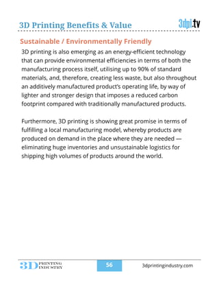 3D printing is also emerging as an energy-eﬃcient technology
that can provide environmental eﬃciencies in terms of both the
manufacturing process itself, utilising up to 90% of standard
materials, and, therefore, creating less waste, but also throughout
an additively manufactured product’s operating life, by way of
lighter and stronger design that imposes a reduced carbon
footprint compared with traditionally manufactured products.
!
Furthermore, 3D printing is showing great promise in terms of
fulﬁlling a local manufacturing model, whereby products are
produced on demand in the place where they are needed —
eliminating huge inventories and unsustainable logistics for
shipping high volumes of products around the world.
3D Printing Benefits & Value
Sustainable / Environmentally Friendly
!56 3dprintingindustry.com
 