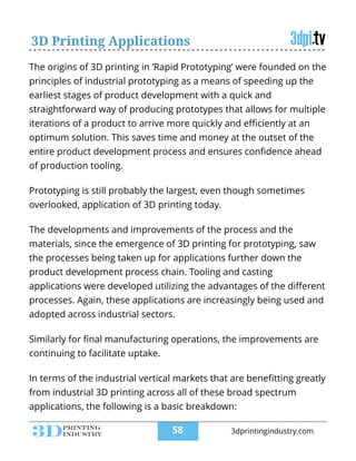 The origins of 3D printing in ‘Rapid Prototyping’ were founded on the
principles of industrial prototyping as a means of speeding up the
earliest stages of product development with a quick and
straightforward way of producing prototypes that allows for multiple
iterations of a product to arrive more quickly and eﬃciently at an
optimum solution. This saves time and money at the outset of the
entire product development process and ensures conﬁdence ahead
of production tooling.
!
Prototyping is still probably the largest, even though sometimes
overlooked, application of 3D printing today.
!
The developments and improvements of the process and the
materials, since the emergence of 3D printing for prototyping, saw
the processes being taken up for applications further down the
product development process chain. Tooling and casting
applications were developed utilizing the advantages of the diﬀerent
processes. Again, these applications are increasingly being used and
adopted across industrial sectors.
!
Similarly for ﬁnal manufacturing operations, the improvements are
continuing to facilitate uptake.
!
In terms of the industrial vertical markets that are beneﬁtting greatly
from industrial 3D printing across all of these broad spectrum
applications, the following is a basic breakdown:
3D Printing Applications
!58 3dprintingindustry.com
 