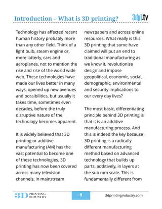 Introduction – What is 3D printing?
Technology has aﬀected recent
human history probably more
than any other ﬁeld. Think of a
light bulb, steam engine or,
more latterly, cars and
aeroplanes, not to mention the
rise and rise of the world wide
web. These technologies have
made our lives better in many
ways, opened up new avenues
and possibilities, but usually it
takes time, sometimes even
decades, before the truly
disruptive nature of the
technology becomes apparent.
!
It is widely believed that 3D
printing or additive
manufacturing (AM) has the
vast potential to become one
of these technologies. 3D
printing has now been covered
across many television
channels, in mainstream
newspapers and across online
resources. What really is this
3D printing that some have
claimed will put an end to
traditional manufacturing as
we know it, revolutionize
design and impose
geopolitical, economic, social,
demographic, environmental
and security implications to
our every day lives?
!
The most basic, diﬀerentiating
principle behind 3D printing is
that it is an additive
manufacturing process. And
this is indeed the key because
3D printing is a radically
diﬀerent manufacturing
method based on advanced
technology that builds up
parts, additively, in layers at
the sub mm scale. This is
fundamentally diﬀerent from
!6 3dprintingindustry.com
 