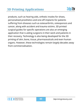 3D Printing Applications
products, such as hearing aids, orthotic insoles for shoes,
personalised prosthetics and one-oﬀ implants for patients
suﬀering from diseases such as osteoarthritis, osteoporosis and
cancer, along with accident and trauma victims. 3D printed
surgical guides for speciﬁc operations are also an emerging
application that is aiding surgeons in their work and patients in
their recovery. Technology is also being developed for the 3D
printing of skin, bone, tissue, pharmaceuticals and even human
organs. However, these technologies remain largely decades away
from commercialisation.
!60 3dprintingindustry.com
 