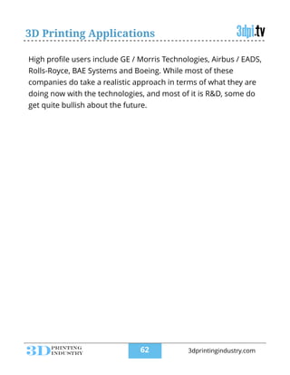3D Printing Applications
High proﬁle users include GE / Morris Technologies, Airbus / EADS,
Rolls-Royce, BAE Systems and Boeing. While most of these
companies do take a realistic approach in terms of what they are
doing now with the technologies, and most of it is R&D, some do
get quite bullish about the future.
!62 3dprintingindustry.com
 