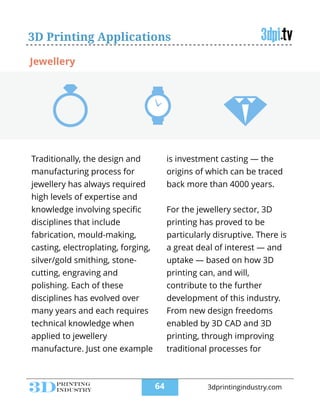3D Printing Applications
Traditionally, the design and
manufacturing process for
jewellery has always required
high levels of expertise and
knowledge involving speciﬁc
disciplines that include
fabrication, mould-making,
casting, electroplating, forging,
silver/gold smithing, stone-
cutting, engraving and
polishing. Each of these
disciplines has evolved over
many years and each requires
technical knowledge when
applied to jewellery
manufacture. Just one example
is investment casting — the
origins of which can be traced
back more than 4000 years.
!
For the jewellery sector, 3D
printing has proved to be
particularly disruptive. There is
a great deal of interest — and
uptake — based on how 3D
printing can, and will,
contribute to the further
development of this industry.
From new design freedoms
enabled by 3D CAD and 3D
printing, through improving
traditional processes for
Jewellery
!64 3dprintingindustry.com
 
