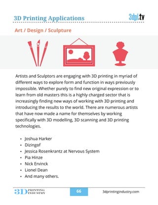 3D Printing Applications
Artists and Sculptors are engaging with 3D printing in myriad of
diﬀerent ways to explore form and function in ways previously
impossible. Whether purely to ﬁnd new original expression or to
learn from old masters this is a highly charged sector that is
increasingly ﬁnding new ways of working with 3D printing and
introducing the results to the world. There are numerous artists
that have now made a name for themselves by working
speciﬁcally with 3D modelling, 3D scanning and 3D printing
technologies.
!
• Joshua Harker
• Dizingof
• Jessica Rosenkrantz at Nervous System
• Pia Hinze
• Nick Ervinck
• Lionel Dean
• And many others.
Art / Design / Sculpture
!66 3dprintingindustry.com
 