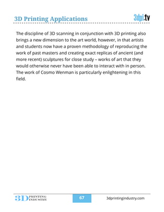 3D Printing Applications
The discipline of 3D scanning in conjunction with 3D printing also
brings a new dimension to the art world, however, in that artists
and students now have a proven methodology of reproducing the
work of past masters and creating exact replicas of ancient (and
more recent) sculptures for close study – works of art that they
would otherwise never have been able to interact with in person.
The work of Cosmo Wenman is particularly enlightening in this
ﬁeld.
!67 3dprintingindustry.com
 