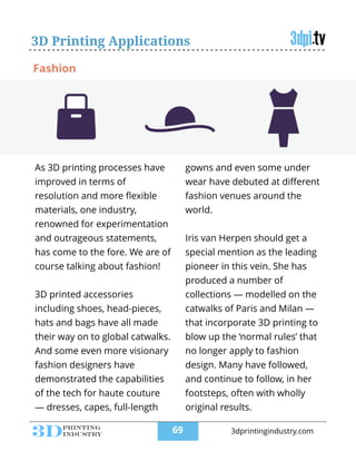 3D Printing Applications
As 3D printing processes have
improved in terms of
resolution and more ﬂexible
materials, one industry,
renowned for experimentation
and outrageous statements,
has come to the fore. We are of
course talking about fashion!
!
3D printed accessories
including shoes, head-pieces,
hats and bags have all made
their way on to global catwalks.
And some even more visionary
fashion designers have
demonstrated the capabilities
of the tech for haute couture
— dresses, capes, full-length
gowns and even some under
wear have debuted at diﬀerent
fashion venues around the
world.
!
Iris van Herpen should get a
special mention as the leading
pioneer in this vein. She has
produced a number of
collections — modelled on the
catwalks of Paris and Milan —
that incorporate 3D printing to
blow up the ‘normal rules’ that
no longer apply to fashion
design. Many have followed,
and continue to follow, in her
footsteps, often with wholly
original results.
Fashion
!69 3dprintingindustry.com
 