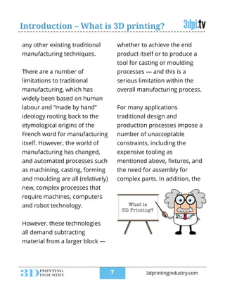 Introduction – What is 3D printing?
any other existing traditional
manufacturing techniques.
!
There are a number of
limitations to traditional
manufacturing, which has
widely been based on human
labour and “made by hand”
ideology rooting back to the
etymological origins of the
French word for manufacturing
itself. However, the world of
manufacturing has changed,
and automated processes such
as machining, casting, forming
and moulding are all (relatively)
new, complex processes that
require machines, computers
and robot technology.
!
However, these technologies
all demand subtracting
material from a larger block —
whether to achieve the end
product itself or to produce a
tool for casting or moulding
processes — and this is a
serious limitation within the
overall manufacturing process.
!
For many applications
traditional design and
production processes impose a
number of unacceptable
constraints, including the
expensive tooling as
mentioned above, ﬁxtures, and
the need for assembly for
complex parts. In addition, the
!7 3dprintingindustry.com
 