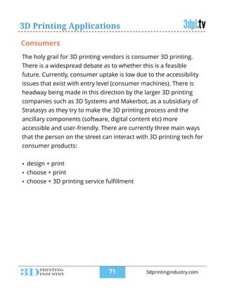 3D Printing Applications
The holy grail for 3D printing vendors is consumer 3D printing.
There is a widespread debate as to whether this is a feasible
future. Currently, consumer uptake is low due to the accessibility
issues that exist with entry level (consumer machines). There is
headway being made in this direction by the larger 3D printing
companies such as 3D Systems and Makerbot, as a subsidiary of
Stratasys as they try to make the 3D printing process and the
ancillary components (software, digital content etc) more
accessible and user-friendly. There are currently three main ways
that the person on the street can interact with 3D printing tech for
consumer products:
!
• design + print
• choose + print
• choose + 3D printing service fulﬁllment
Consumers
!71 3dprintingindustry.com
 