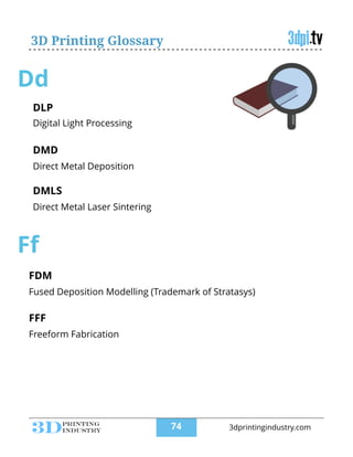 3D Printing Glossary
Dd
DLP
!
Digital Light Processing
DMD
!
Direct Metal Deposition
DMLS
!
Direct Metal Laser Sintering
!
Ff
FDM
!
Fused Deposition Modelling (Trademark of Stratasys)
FFF
!
Freeform Fabrication
!
!74 3dprintingindustry.com
 