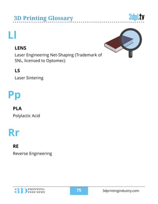 3D Printing Glossary
Ll
LENS
!
Laser Engineering Net-Shaping (Trademark of
SNL, licensed to Optomec)
LS
!
Laser Sintering
!
Pp
PLA
!
Polylactic Acid
Rr
RE
!
Reverse Engineering
!75 3dprintingindustry.com
 