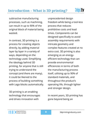 Introduction – What is 3D printing?
subtractive manufacturing
processes, such as machining,
can result in up to 90% of the
original block of material being
wasted.
!
In contrast, 3D printing is a
process for creating objects
directly, by adding material
layer by layer in a variety of
ways, depending on the
technology used. Simplifying
the ideology behind 3D
printing, for anyone that is still
trying to understand the
concept (and there are many),
it could be likened to the
process of building something
with Lego blocks automatically.
!
3D printing is an enabling
technology that encourages
and drives innovation with
unprecedented design
freedom while being a tool-less
process that reduces
prohibitive costs and lead
times. Components can be
designed speciﬁcally to avoid
assembly requirements with
intricate geometry and
complex features created at no
extra cost. 3D printing is also
emerging as an energy-
eﬃcient technology that can
provide environmental
eﬃciencies in terms of both
the manufacturing process
itself, utilising up to 90% of
standard materials, and
throughout the product’s
operating life, through lighter
and stronger design.
!
In recent years, 3D printing has
gone beyond being an
!8 3dprintingindustry.com
 