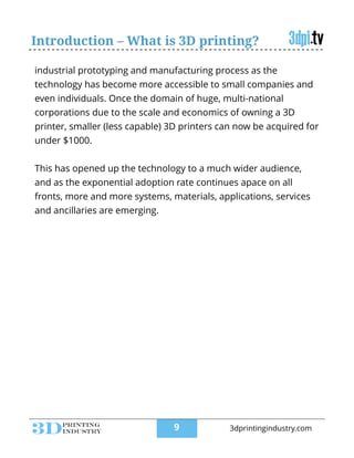 Introduction – What is 3D printing?
industrial prototyping and manufacturing process as the
technology has become more accessible to small companies and
even individuals. Once the domain of huge, multi-national
corporations due to the scale and economics of owning a 3D
printer, smaller (less capable) 3D printers can now be acquired for
under $1000.
!
This has opened up the technology to a much wider audience,
and as the exponential adoption rate continues apace on all
fronts, more and more systems, materials, applications, services
and ancillaries are emerging.
!9 3dprintingindustry.com
 