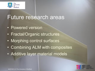 Future research areas 
•Powered version 
•Fractal/Organic structures 
•Morphing control surfaces 
•Combining ALM with composites 
•Additive layer material models 
04/07/2014 
© The University of Sheffield  