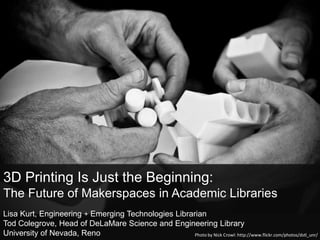 3D Printing Is Just the Beginning:
The Future of Makerspaces in Academic Libraries
Lisa Kurt, Engineering + Emerging Technologies Librarian
Tod Colegrove, Head of DeLaMare Science and Engineering Library
University of Nevada, Reno                           Photo by Nick Crowl: http://www.flickr.com/photos/dstl_unr/
 