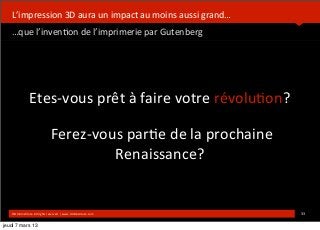  



   L’impression	
  3D	
  aura	
  un	
  impact	
  au	
  moins	
  aussi	
  grand…
   …que	
  l’inven*on	
  de	
  l’imprimerie	
  par	
  Gutenberg




                   Etes-­‐vous	
  prêt	
  à	
  faire	
  votre	
  révolu*on?

                                    	
  Ferez-­‐vous	
  par*e	
  de	
  la	
  prochaine	
  
                                                   Renaissance?


   ©HUB	
  Ins*tute.	
  All	
  rights	
  reserved	
  	
  |	
  www.HUBins*tute.com            33	
  

jeudi 7 mars 13
 