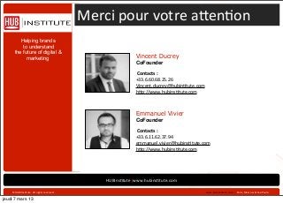Merci	
  pour	
  votre	
  a]en*on
         Helping brands
          to understand
      the future of digital &
            marketing                                                          Vincent Ducrey
                                                                               CoFounder

                                                                               	
  Contacts	
  :	
  
                                                                               +33.6.60.68.25.26
                                                                               Vincent.ducrey@hubin*tute.com
                                                                               h]p://www.hubins*tute.com



                                                                               Emmanuel Vivier
                                                                               CoFounder

                                                                               	
  Contacts	
  :	
  
                                                                               +33.6.11.62.37.94
                                                                               emmanuel.vivier@hubins*tute.com
                                                                               h]p://www.hubins*tute.com




                                                                HUBIns*tute|www.hubins*tute.com	
  	
  

                                                                                                               	
  www.hubins*tute.com	
  	
  ›	
  	
  Paris,	
  Moscow	
  &	
  Sao	
  Paulo
                                                                                                                                                                                               	
  
    ©HUBIIns*tute.	
  All	
  rights	
  reserved	
  .	
  

jeudi 7 mars 13
 