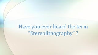 Have you ever heard the term
“Stereolithography” ?
 