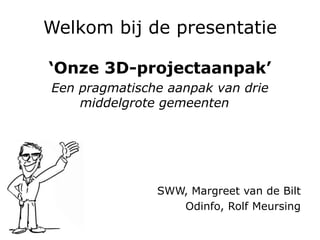 Welkom bij de presentatie
‘Onze 3D-projectaanpak’
Een pragmatische aanpak van drie
middelgrote gemeenten
SWW, Margreet van de Bilt
Odinfo, Rolf Meursing
 