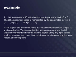 example

 Let us consider a 3D virtual environment space of size G ×G × G.
The 3D environment space is represented by the coordinates (x, y, z) ∈
[1, . . . , G] ×[1, . . . , G] ×[1, . . . , G].

The objects are distributed in the 3D virtual environment with unique (x,
y, z) coordinates. We assume that the user can navigate into the 3D
virtual environment and interact with the objects using any input device
such as a mouse, key board, fingerprint scanner, iris scanner, stylus, card
reader, and microphone.
 