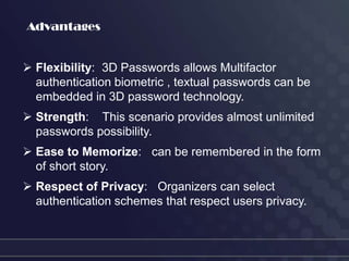 Advantages


 Flexibility: 3D Passwords allows Multifactor
  authentication biometric , textual passwords can be
  embedded in 3D password technology.
 Strength: This scenario provides almost unlimited
  passwords possibility.
 Ease to Memorize: can be remembered in the form
  of short story.
 Respect of Privacy: Organizers can select
  authentication schemes that respect users privacy.
 