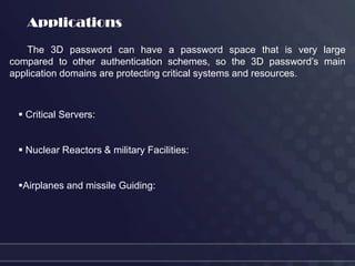 Applications
    The 3D password can have a password space that is very large
compared to other authentication schemes, so the 3D password’s main
application domains are protecting critical systems and resources.



  Critical Servers:


  Nuclear Reactors & military Facilities:


 Airplanes and missile Guiding:
 