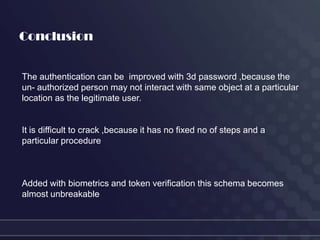 Conclusion


The authentication can be improved with 3d password ,because the
un- authorized person may not interact with same object at a particular
location as the legitimate user.


It is difficult to crack ,because it has no fixed no of steps and a
particular procedure



Added with biometrics and token verification this schema becomes
almost unbreakable
 