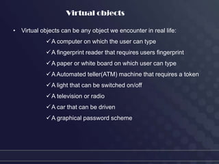 Virtual objects

• Virtual objects can be any object we encounter in real life:
             A computer on which the user can type
             A fingerprint reader that requires users fingerprint
             A paper or white board on which user can type
             A Automated teller(ATM) machine that requires a token
             A light that can be switched on/off
             A television or radio
             A car that can be driven
             A graphical password scheme
 