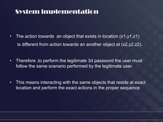 System implementation


• The action towards an object that exists in location (x1,y1,z1)
   is different from action towards an another object at (x2,y2,z2).


• Therefore ,to perform the legitimate 3d password the user must
  follow the same scenario performed by the legitimate user.


• This means interacting with the same objects that reside at exact
  location and perform the exact actions in the proper sequence
 