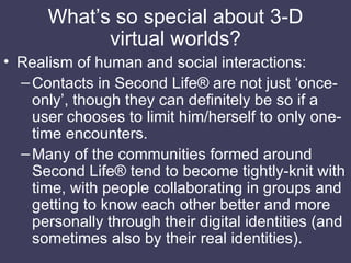 What’s so special about 3-D virtual worlds? <ul><li>Realism of human and social interactions: </li></ul><ul><ul><li>Contac...