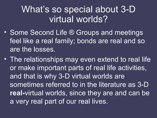 What’s so special about 3-D virtual worlds? <ul><li>Some Second Life ® Groups and meetings feel like a real family; bonds ...