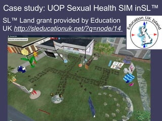 Case study: UOP Sexual Health SIM inSL™ <ul><li>SL™ Land grant provided by Education UK  http://sleducationuk.net/?q=node/...