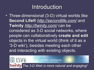 Introduction <ul><li>Three-dimensional (3-D) virtual worlds like  Second Life®   http://secondlife.com/  and  Twinity   ht...